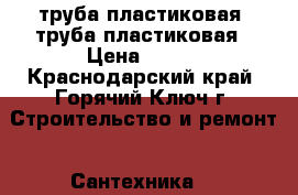 труба пластиковая  труба пластиковая › Цена ­ 100 - Краснодарский край, Горячий Ключ г. Строительство и ремонт » Сантехника   